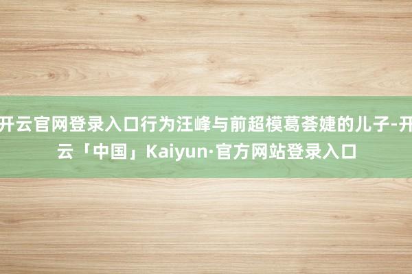 开云官网登录入口行为汪峰与前超模葛荟婕的儿子-开云「中国」Kaiyun·官方网站登录入口