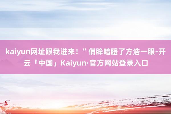 kaiyun网址跟我进来！”俏眸暗瞪了方浩一眼-开云「中国」Kaiyun·官方网站登录入口