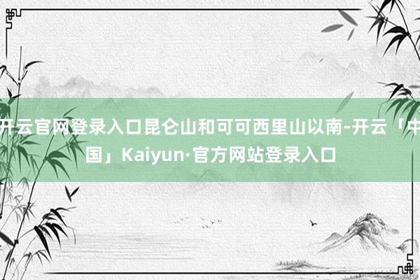 开云官网登录入口昆仑山和可可西里山以南-开云「中国」Kaiyun·官方网站登录入口