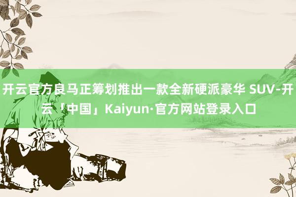 开云官方良马正筹划推出一款全新硬派豪华 SUV-开云「中国」Kaiyun·官方网站登录入口