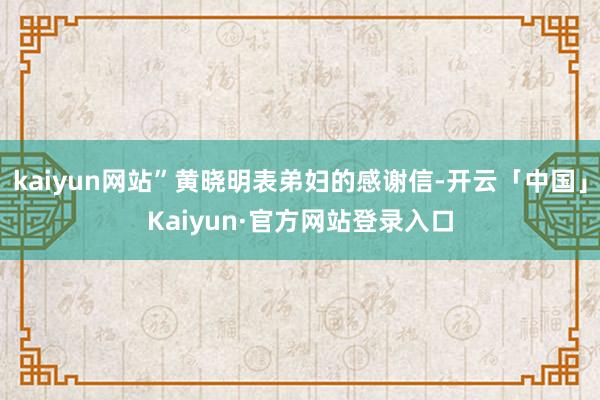 kaiyun网站”黄晓明表弟妇的感谢信-开云「中国」Kaiyun·官方网站登录入口