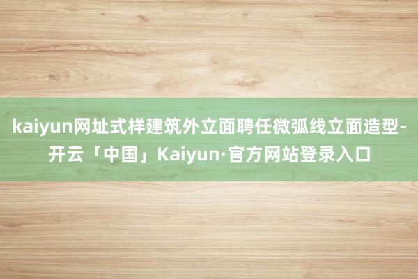 kaiyun网址式样建筑外立面聘任微弧线立面造型-开云「中国」Kaiyun·官方网站登录入口
