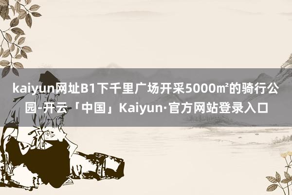 kaiyun网址B1下千里广场开采5000㎡的骑行公园-开云「中国」Kaiyun·官方网站登录入口