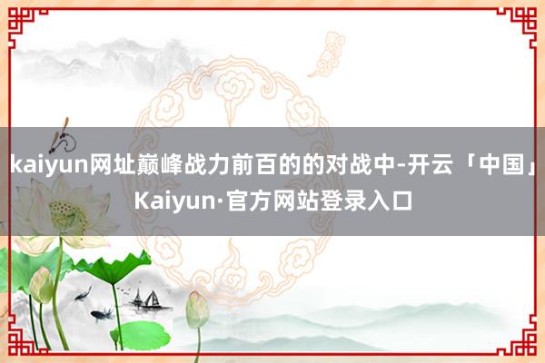 kaiyun网址巅峰战力前百的的对战中-开云「中国」Kaiyun·官方网站登录入口