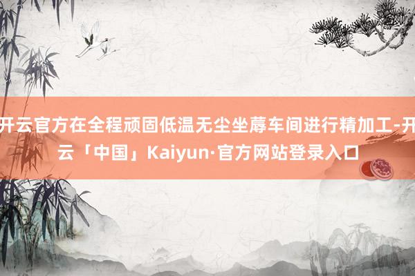 开云官方在全程顽固低温无尘坐蓐车间进行精加工-开云「中国」Kaiyun·官方网站登录入口