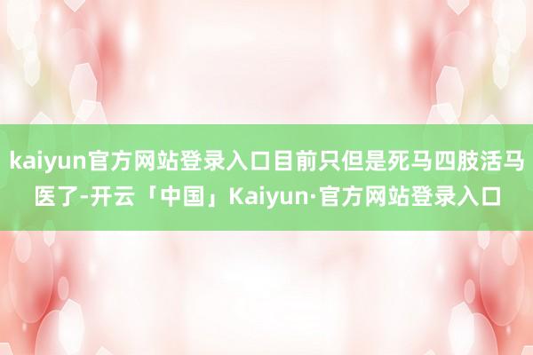 kaiyun官方网站登录入口目前只但是死马四肢活马医了-开云「中国」Kaiyun·官方网站登录入口