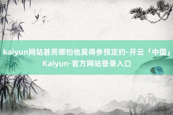 kaiyun网站甚而哪怕他莫得参预定约-开云「中国」Kaiyun·官方网站登录入口
