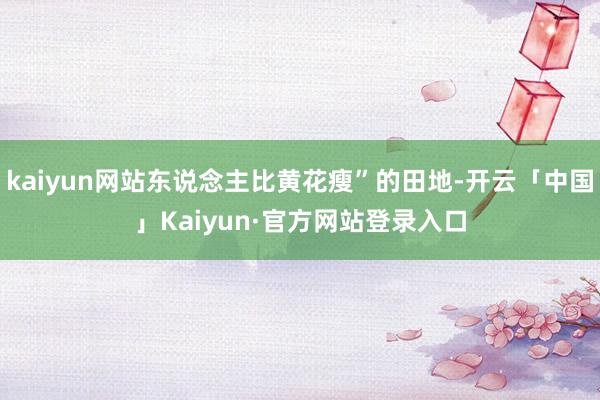 kaiyun网站东说念主比黄花瘦”的田地-开云「中国」Kaiyun·官方网站登录入口