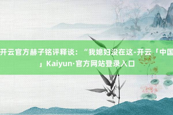 开云官方赫子铭评释谈：“我媳妇没在这-开云「中国」Kaiyun·官方网站登录入口