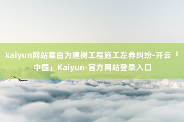 kaiyun网站案由为建树工程施工左券纠纷-开云「中国」Kaiyun·官方网站登录入口