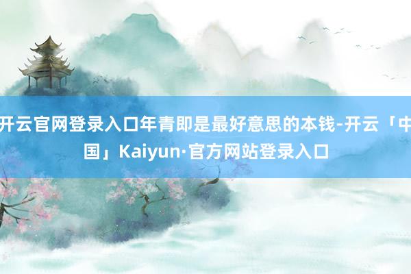 开云官网登录入口年青即是最好意思的本钱-开云「中国」Kaiyun·官方网站登录入口