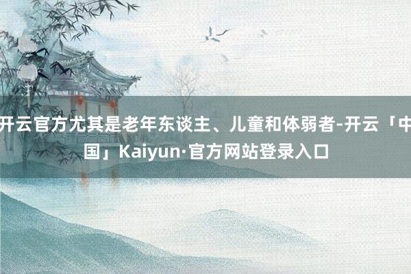 开云官方尤其是老年东谈主、儿童和体弱者-开云「中国」Kaiyun·官方网站登录入口