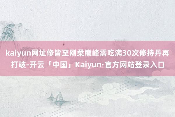 kaiyun网址修皆至刚柔巅峰需吃满30次修持丹再打破-开云「中国」Kaiyun·官方网站登录入口