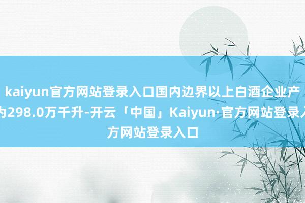 kaiyun官方网站登录入口国内边界以上白酒企业产量为298.0万千升-开云「中国」Kaiyun·官方网站登录入口