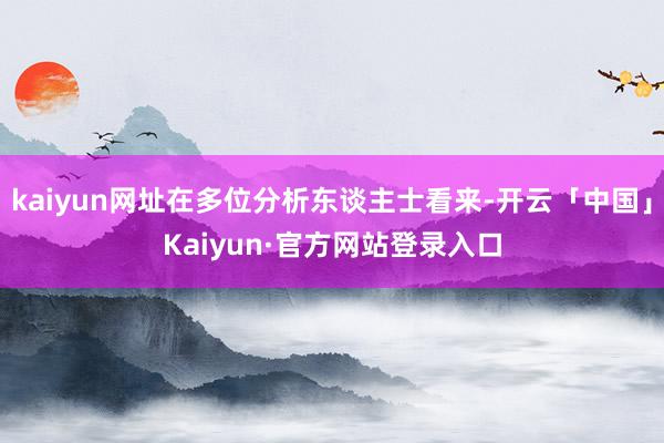 kaiyun网址在多位分析东谈主士看来-开云「中国」Kaiyun·官方网站登录入口