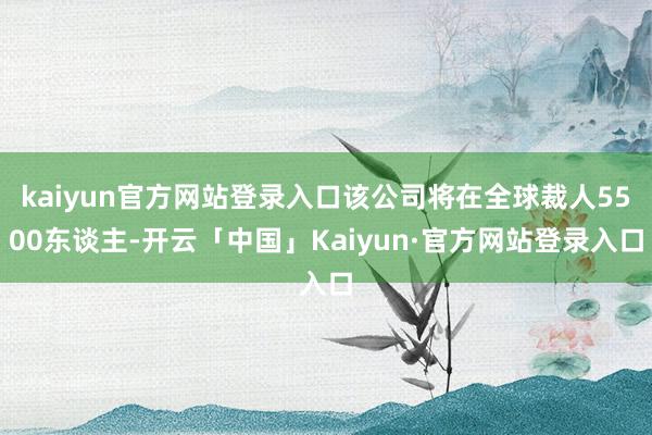 kaiyun官方网站登录入口该公司将在全球裁人5500东谈主-开云「中国」Kaiyun·官方网站登录入口