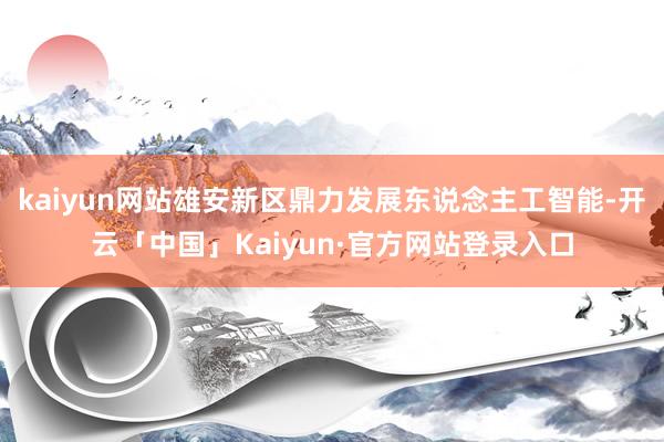 kaiyun网站雄安新区鼎力发展东说念主工智能-开云「中国」Kaiyun·官方网站登录入口
