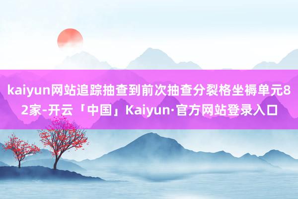 kaiyun网站追踪抽查到前次抽查分裂格坐褥单元82家-开云「中国」Kaiyun·官方网站登录入口