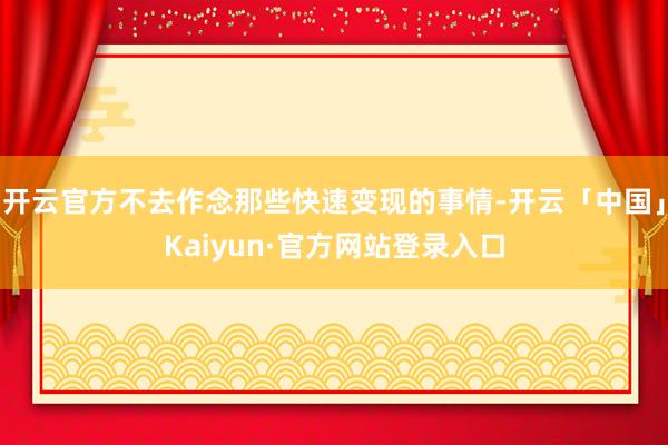 开云官方不去作念那些快速变现的事情-开云「中国」Kaiyun·官方网站登录入口