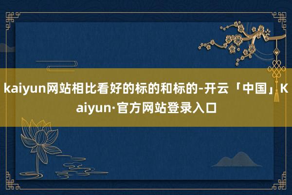 kaiyun网站相比看好的标的和标的-开云「中国」Kaiyun·官方网站登录入口