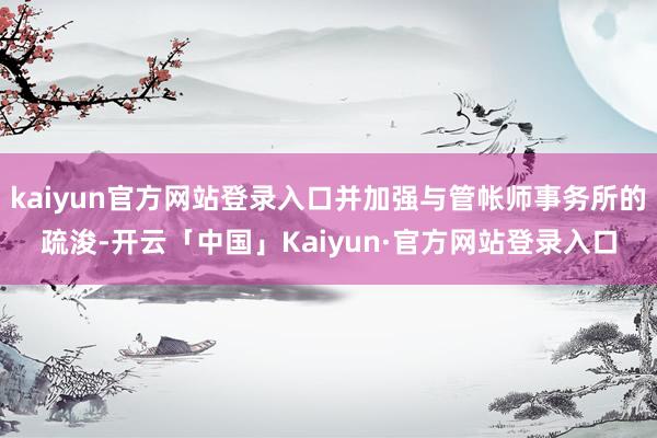 kaiyun官方网站登录入口并加强与管帐师事务所的疏浚-开云「中国」Kaiyun·官方网站登录入口