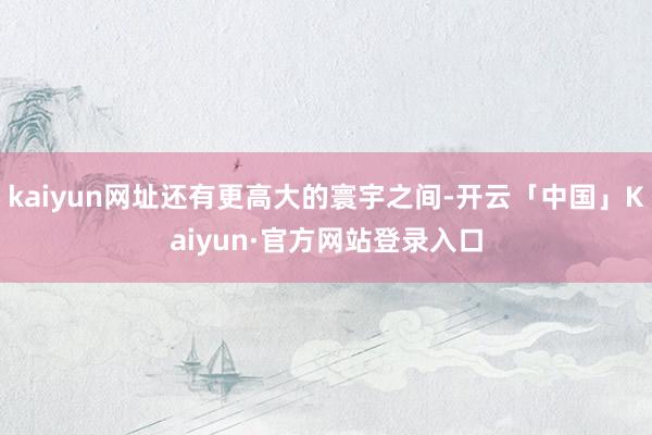 kaiyun网址还有更高大的寰宇之间-开云「中国」Kaiyun·官方网站登录入口