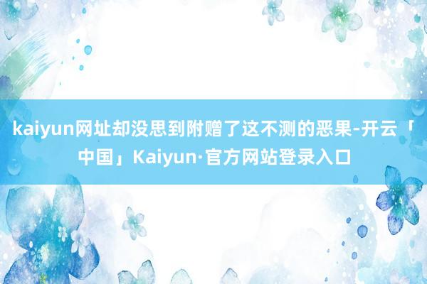 kaiyun网址却没思到附赠了这不测的恶果-开云「中国」Kaiyun·官方网站登录入口