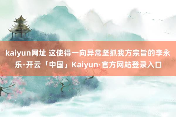 kaiyun网址 这使得一向异常坚抓我方宗旨的李永乐-开云「中国」Kaiyun·官方网站登录入口
