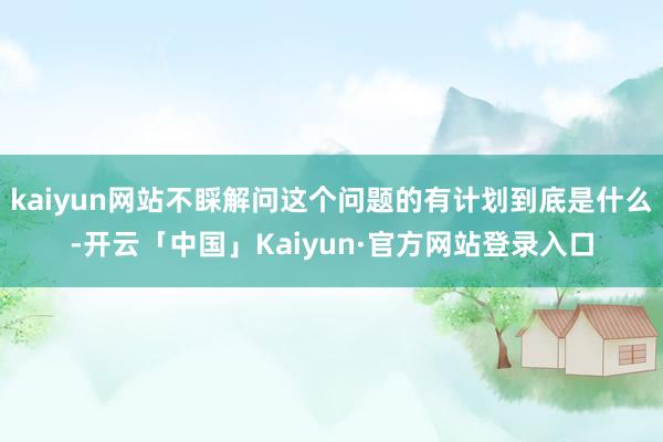 kaiyun网站不睬解问这个问题的有计划到底是什么-开云「中国」Kaiyun·官方网站登录入口