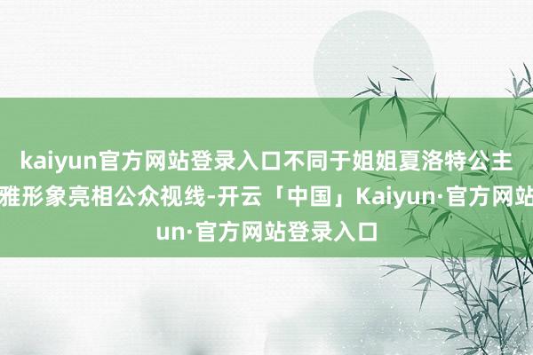 kaiyun官方网站登录入口不同于姐姐夏洛特公主时时以优雅形象亮相公众视线-开云「中国」Kaiyun·官方网站登录入口