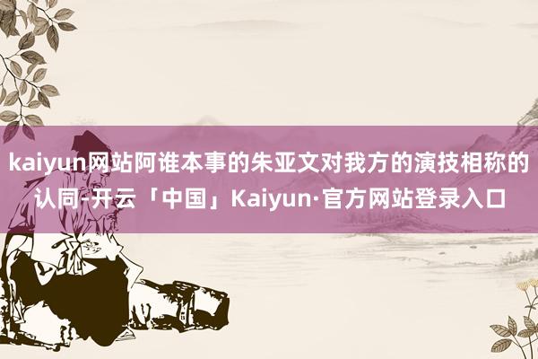 kaiyun网站阿谁本事的朱亚文对我方的演技相称的认同-开云「中国」Kaiyun·官方网站登录入口