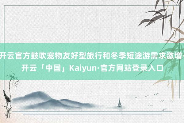 开云官方鼓吹宠物友好型旅行和冬季短途游需求激增-开云「中国」Kaiyun·官方网站登录入口