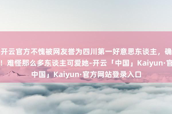 开云官方不愧被网友誉为四川第一好意思东谈主，确乎好意思若天仙！难怪那么多东谈主可爱她-开云「中国」Kaiyun·官方网站登录入口