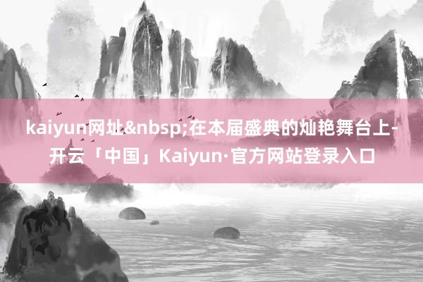 kaiyun网址 在本届盛典的灿艳舞台上-开云「中国」Kaiyun·官方网站登录入口