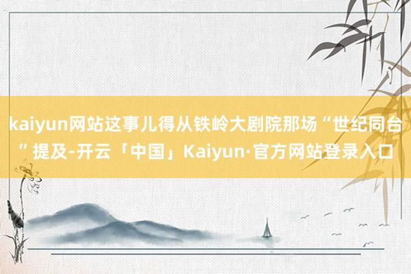 kaiyun网站这事儿得从铁岭大剧院那场“世纪同台”提及-开云「中国」Kaiyun·官方网站登录入口