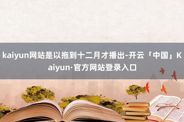 kaiyun网站是以拖到十二月才播出-开云「中国」Kaiyun·官方网站登录入口