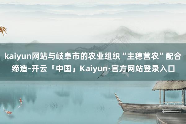kaiyun网站与岐阜市的农业组织“主穂营农”配合缔造-开云「中国」Kaiyun·官方网站登录入口