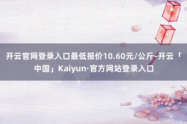 开云官网登录入口最低报价10.60元/公斤-开云「中国」Kaiyun·官方网站登录入口