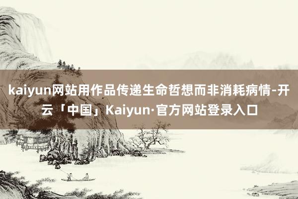 kaiyun网站用作品传递生命哲想而非消耗病情-开云「中国」Kaiyun·官方网站登录入口