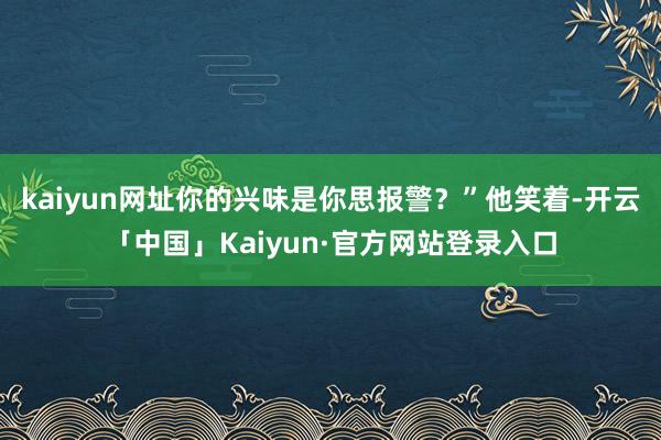 kaiyun网址你的兴味是你思报警?”他笑着-开云「中国」Kaiyun·官方网站登录入口