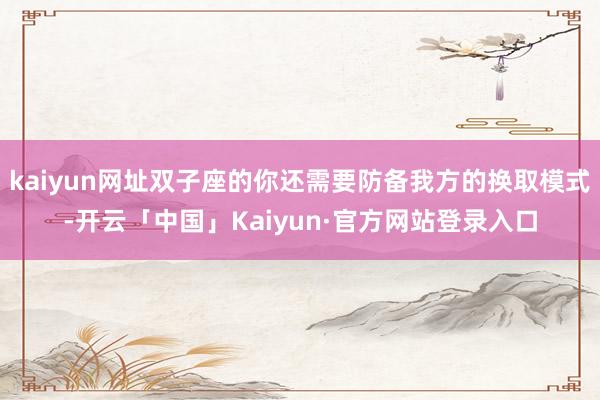 kaiyun网址双子座的你还需要防备我方的换取模式-开云「中国」Kaiyun·官方网站登录入口