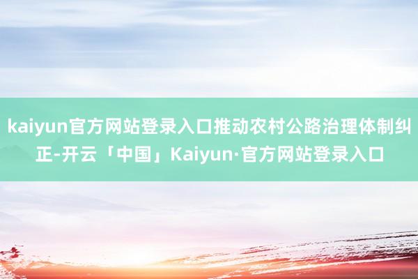 kaiyun官方网站登录入口推动农村公路治理体制纠正-开云「中国」Kaiyun·官方网站登录入口
