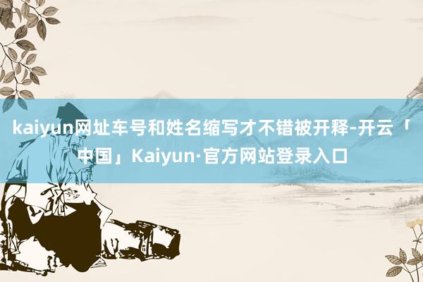 kaiyun网址车号和姓名缩写才不错被开释-开云「中国」Kaiyun·官方网站登录入口