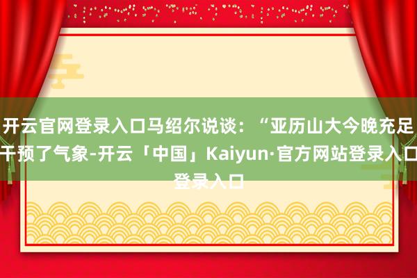 开云官网登录入口马绍尔说谈：“亚历山大今晚充足干预了气象-开云「中国」Kaiyun·官方网站登录入口