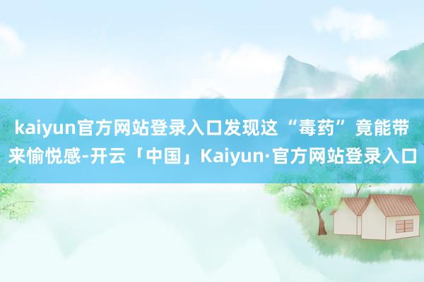 kaiyun官方网站登录入口发现这 “毒药” 竟能带来愉悦感-开云「中国」Kaiyun·官方网站登录入口