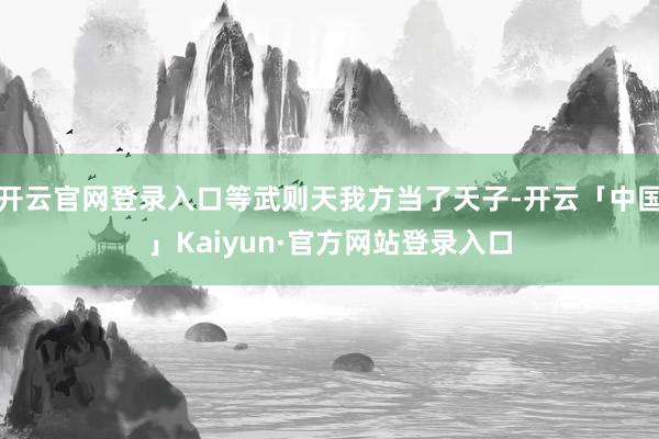 开云官网登录入口等武则天我方当了天子-开云「中国」Kaiyun·官方网站登录入口