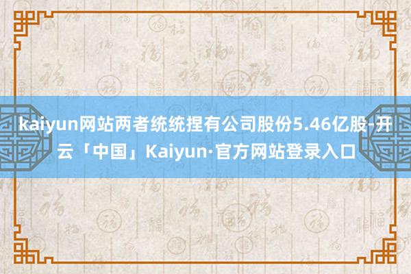 kaiyun网站两者统统捏有公司股份5.46亿股-开云「中国」Kaiyun·官方网站登录入口