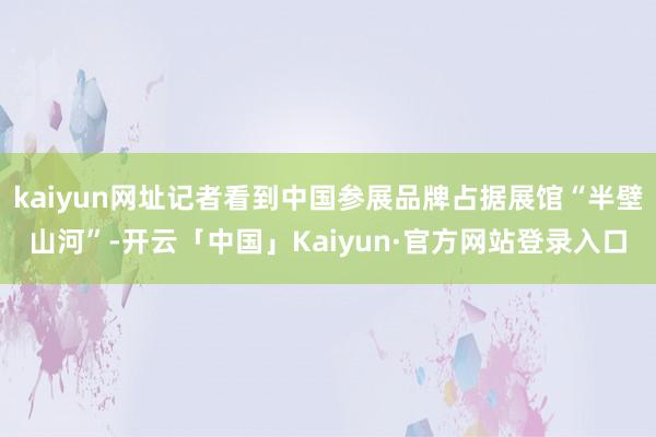 kaiyun网址记者看到中国参展品牌占据展馆“半壁山河”-开云「中国」Kaiyun·官方网站登录入口