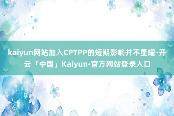 kaiyun网站加入CPTPP的短期影响并不显耀-开云「中国」Kaiyun·官方网站登录入口
