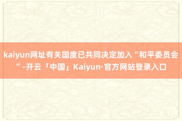 kaiyun网址有关国度已共同决定加入“和平委员会”-开云「中国」Kaiyun·官方网站登录入口